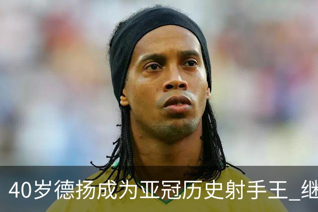 40岁德扬成为亚冠历史射手王 继续刷新进球纪录