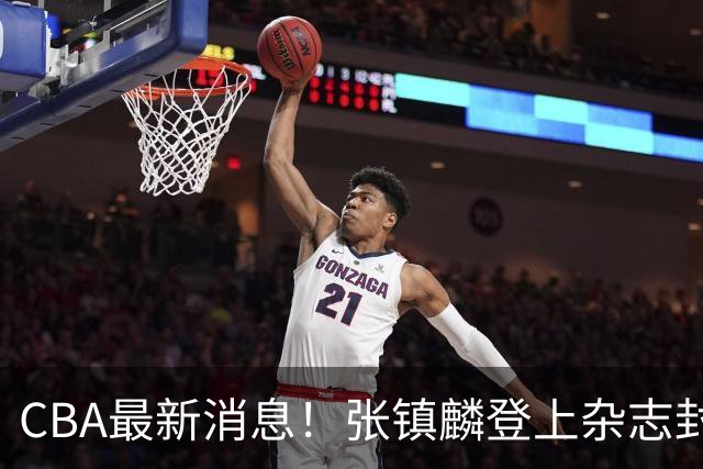 CBA最新消息！张镇麟登上杂志封面，山东欲内外线补强，广厦续约两大锋线
